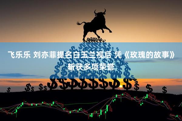 飞乐乐 刘亦菲提名白玉兰视后 凭《玫瑰的故事》斩获多项荣誉
