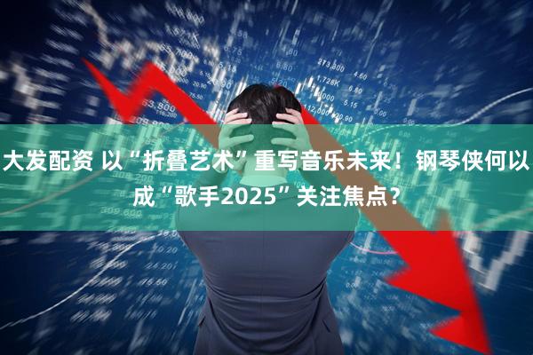 大发配资 以“折叠艺术”重写音乐未来！钢琴侠何以成“歌手2025”关注焦点？