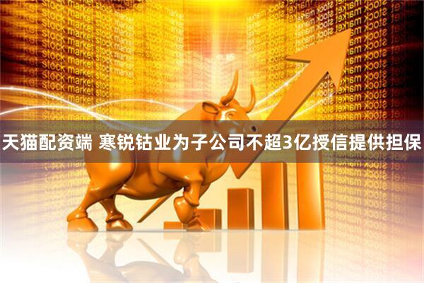 天猫配资端 寒锐钴业为子公司不超3亿授信提供担保