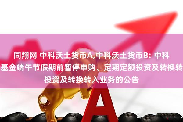同翔网 中科沃土货币A,中科沃土货币B: 中科沃土货币市场基金端午节假期前暂停申购、定期定额投资及转换转入业务的公告