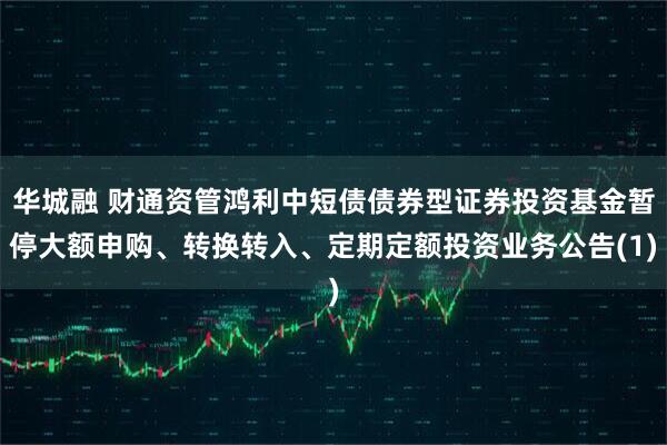 华城融 财通资管鸿利中短债债券型证券投资基金暂停大额申购、转换转入、定期定额投资业务公告(1)