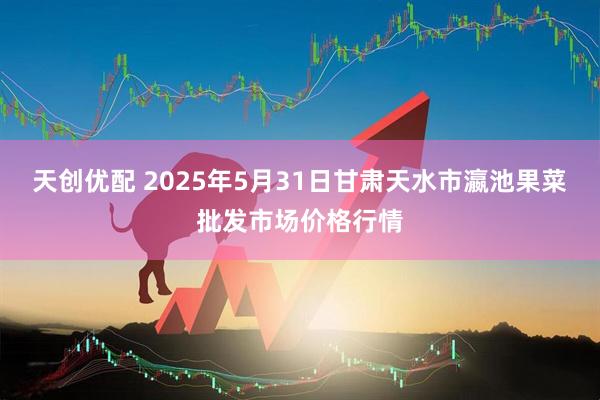 天创优配 2025年5月31日甘肃天水市瀛池果菜批发市场价格行情
