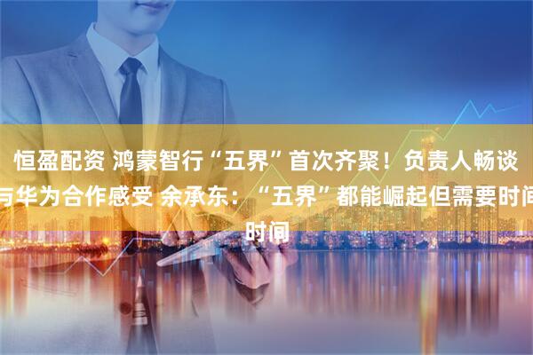 恒盈配资 鸿蒙智行“五界”首次齐聚！负责人畅谈与华为合作感受 余承东：“五界”都能崛起但需要时间