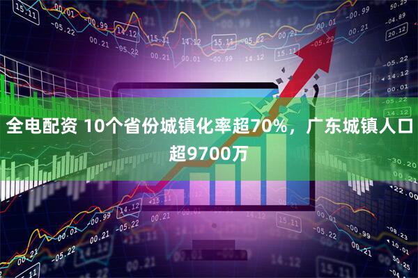 全电配资 10个省份城镇化率超70%，广东城镇人口超9700万