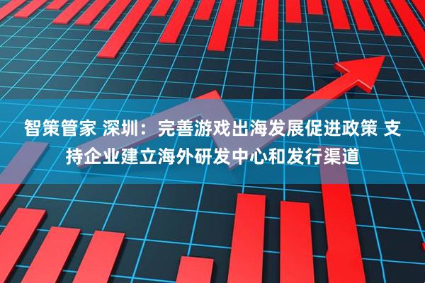 智策管家 深圳：完善游戏出海发展促进政策 支持企业建立海外研发中心和发行渠道