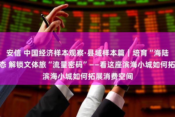 安信 中国经济样本观察·县域样本篇｜培育“海陆空”新潮业态 解锁文体旅“流量密码”——看这座滨海小城如何拓展消费空间
