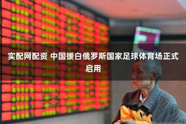实配网配资 中国援白俄罗斯国家足球体育场正式启用