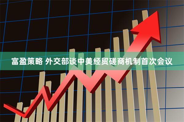 富盈策略 外交部谈中美经贸磋商机制首次会议