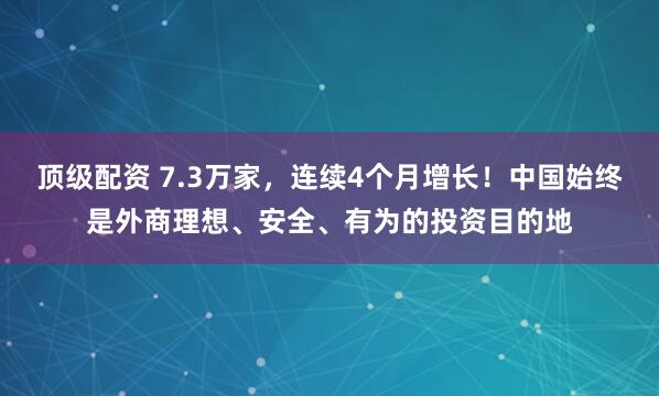 顶级配资 7.3万家，连续4个月增长！中国始终是外商理想、安全、有为的投资目的地