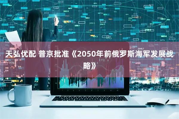 天弘优配 普京批准《2050年前俄罗斯海军发展战略》