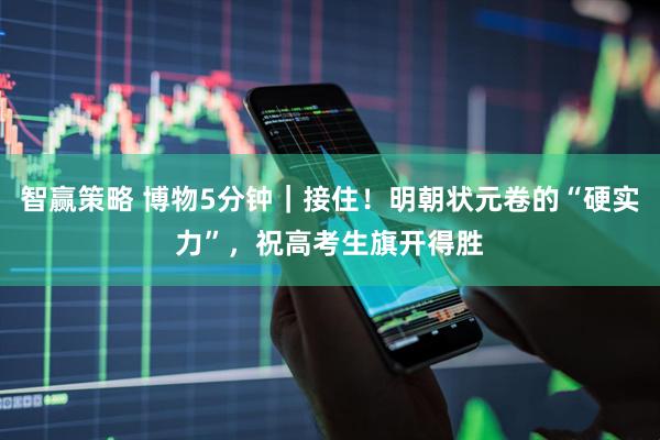 智赢策略 博物5分钟｜接住！明朝状元卷的“硬实力”，祝高考生旗开得胜