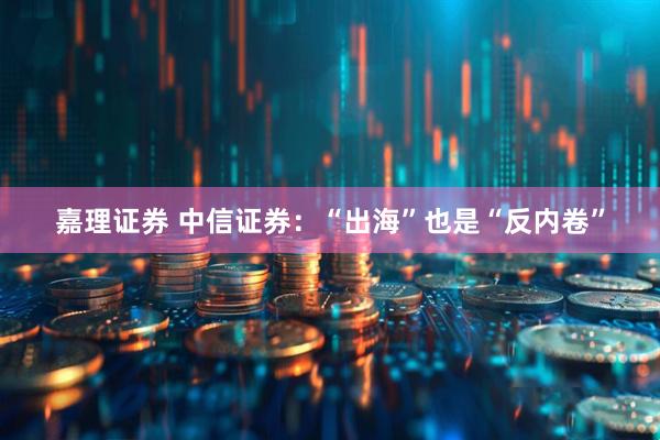 嘉理证券 中信证券：“出海”也是“反内卷”