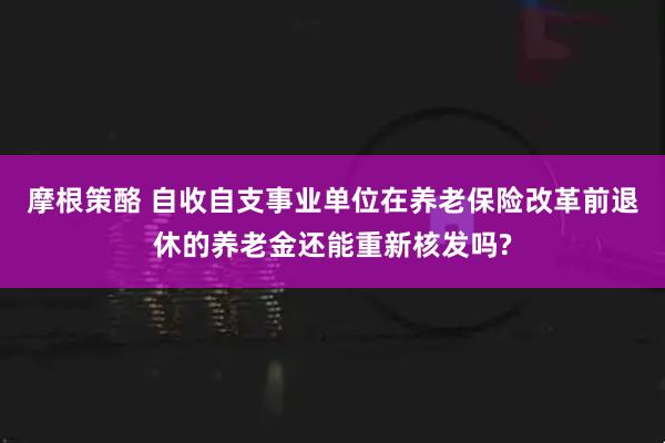 摩根策酪 自收自支事业单位在养老保险改革前退休的养老金还能重新核发吗?