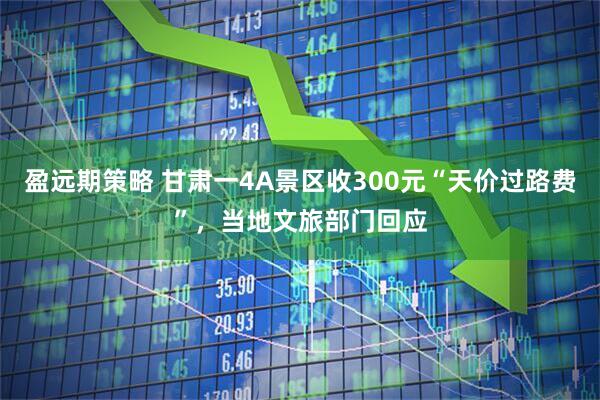 盈远期策略 甘肃一4A景区收300元“天价过路费”，当地文旅部门回应