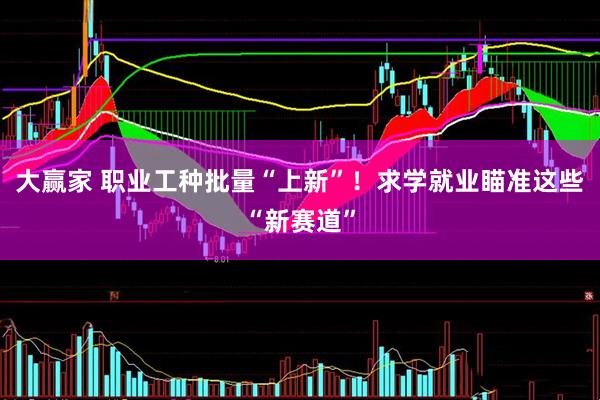 大赢家 职业工种批量“上新”！求学就业瞄准这些“新赛道”