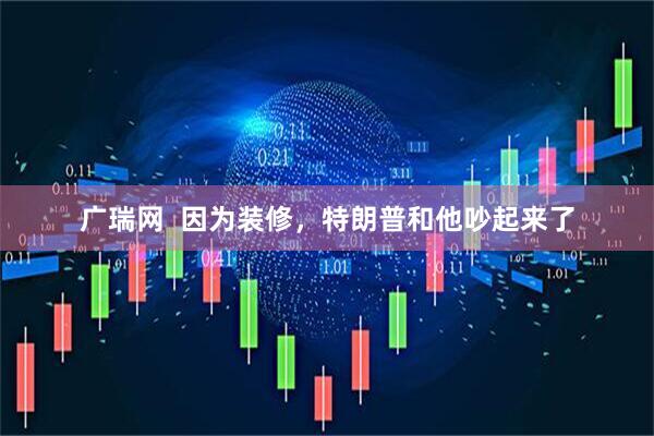 广瑞网  因为装修，特朗普和他吵起来了
