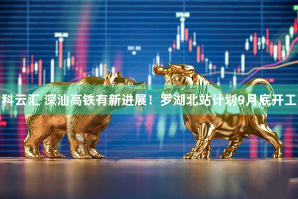 科云汇 深汕高铁有新进展！罗湖北站计划9月底开工