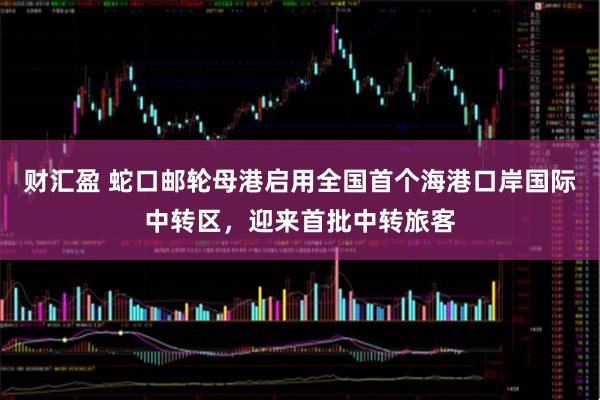 财汇盈 蛇口邮轮母港启用全国首个海港口岸国际中转区，迎来首批中转旅客