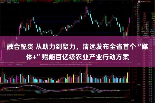 融合配资 从助力到聚力，清远发布全省首个“媒体+”赋能百亿级农业产业行动方案