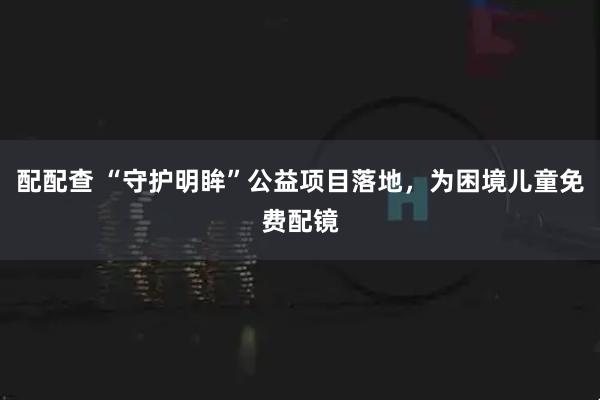 配配查 “守护明眸”公益项目落地，为困境儿童免费配镜