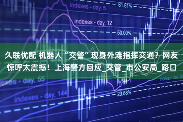 久联优配 机器人“交警”现身外滩指挥交通？网友惊呼太震撼！上海警方回应_交管_市公安局_路口