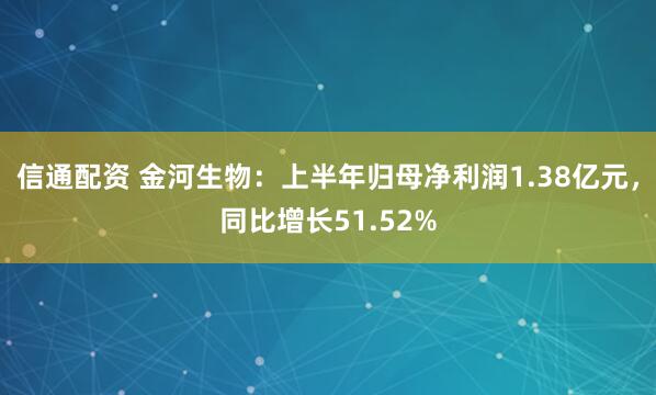 信通配资 金河生物：上半年归母净利润1.38亿元，同比增长51.52%