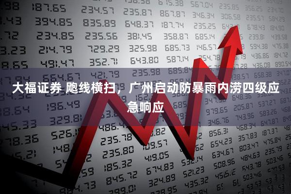 大福证券 飑线横扫，广州启动防暴雨内涝四级应急响应