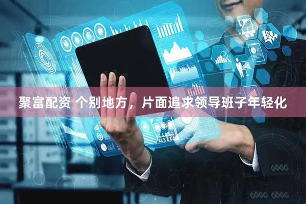 聚富配资 个别地方，片面追求领导班子年轻化