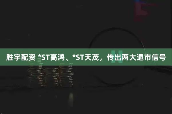 胜宇配资 *ST高鸿、*ST天茂，传出两大退市信号