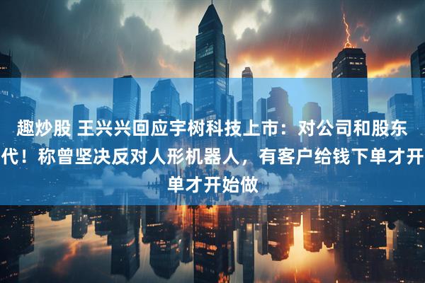 趣炒股 王兴兴回应宇树科技上市：对公司和股东的交代！称曾坚决反对人形机器人，有客户给钱下单才开始做