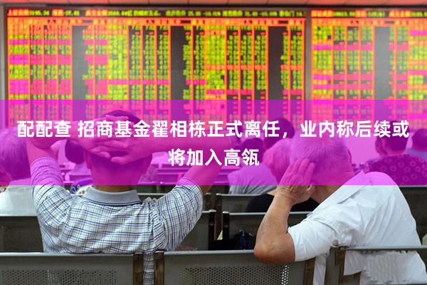配配查 招商基金翟相栋正式离任，业内称后续或将加入高瓴