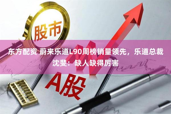 东方配资 蔚来乐道L90周榜销量领先，乐道总裁沈斐：缺人缺得厉害
