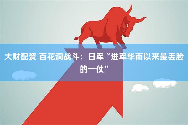 大财配资 百花洞战斗：日军“进军华南以来最丢脸的一仗”