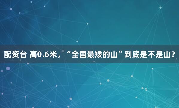配资台 高0.6米，“全国最矮的山”到底是不是山？