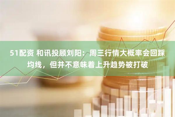 51配资 和讯投顾刘阳：周三行情大概率会回踩均线，但并不意味着上升趋势被打破