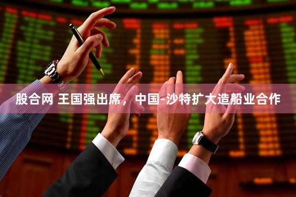股合网 王国强出席，中国-沙特扩大造船业合作