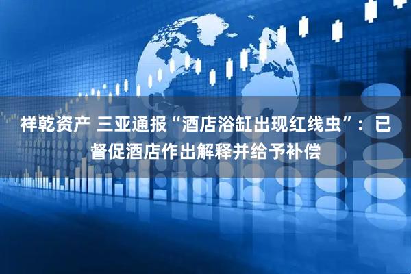 祥乾资产 三亚通报“酒店浴缸出现红线虫”：已督促酒店作出解释并给予补偿