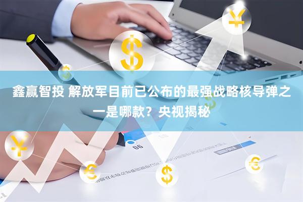 鑫赢智投 解放军目前已公布的最强战略核导弹之一是哪款？央视揭秘