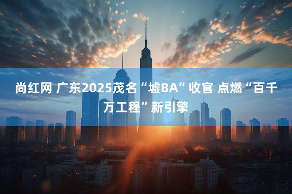 尚红网 广东2025茂名“墟BA”收官 点燃“百千万工程”新引擎