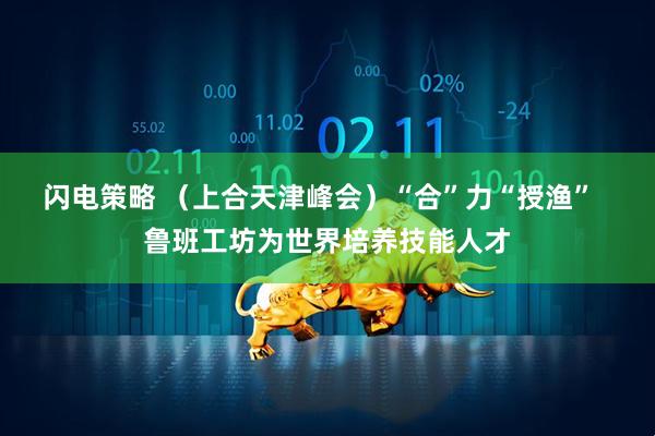 闪电策略 （上合天津峰会）“合”力“授渔”  鲁班工坊为世界培养技能人才