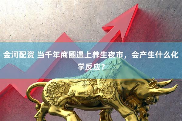 金河配资 当千年商圈遇上养生夜市，会产生什么化学反应？