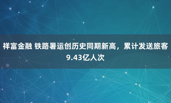 祥富金融 铁路暑运创历史同期新高，累计发送旅客9.43亿人次
