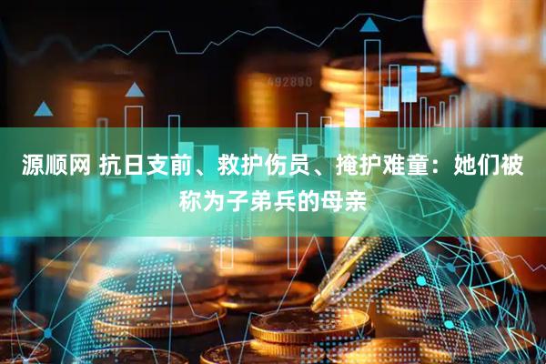 源顺网 抗日支前、救护伤员、掩护难童：她们被称为子弟兵的母亲