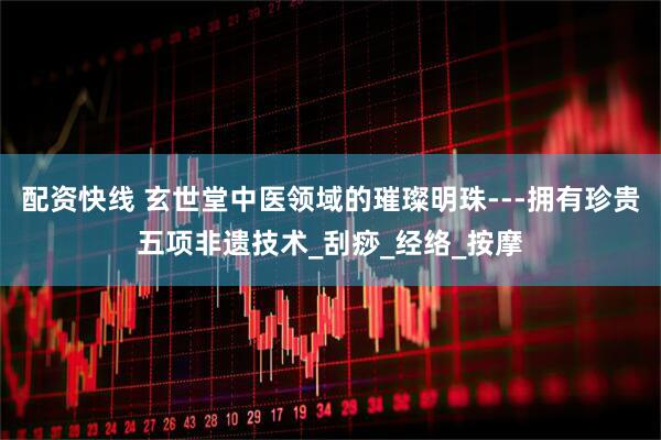 配资快线 玄世堂中医领域的璀璨明珠---拥有珍贵五项非遗技术_刮痧_经络_按摩