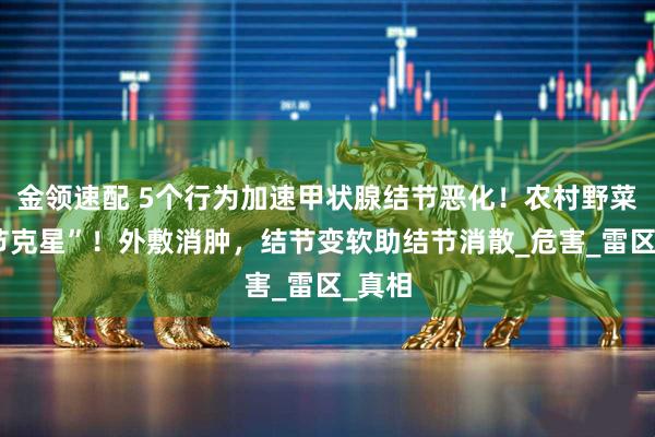 金领速配 5个行为加速甲状腺结节恶化！农村野菜“结节克星”！外敷消肿，结节变软助结节消散_危害_雷区_真相