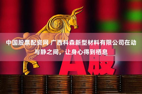 中国股票配资网 广西科森新型材料有限公司在动与静之间，让身心得到栖息