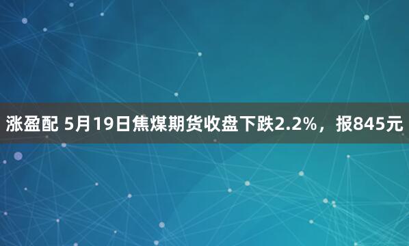 涨盈配 5月19日焦煤期货收盘下跌2.2%，报845元