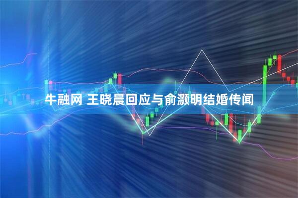 牛融网 王晓晨回应与俞灏明结婚传闻