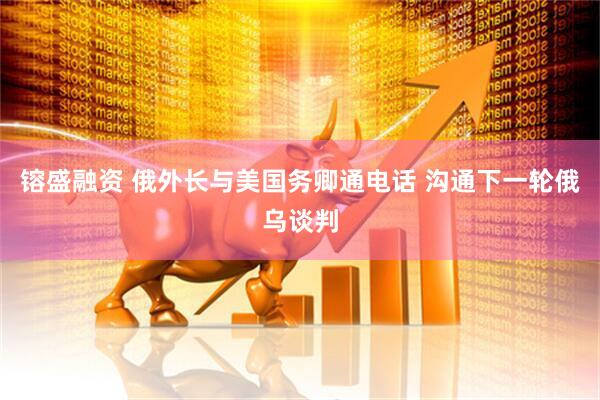 镕盛融资 俄外长与美国务卿通电话 沟通下一轮俄乌谈判