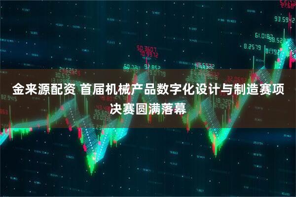 金来源配资 首届机械产品数字化设计与制造赛项决赛圆满落幕